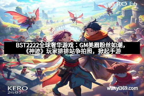 BST2222全球奢华游戏：GM美眉粉丝如潮，《神迹》玩家排排站争拍照，掀起手游狂欢新高潮