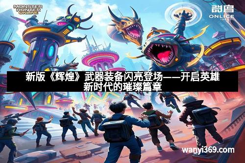 新版《辉煌》武器装备闪亮登场——开启英雄新时代的璀璨篇章