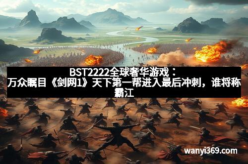 BST2222全球奢华游戏：万众瞩目《剑网1》天下第一帮进入最后冲刺，谁将称霸江湖？